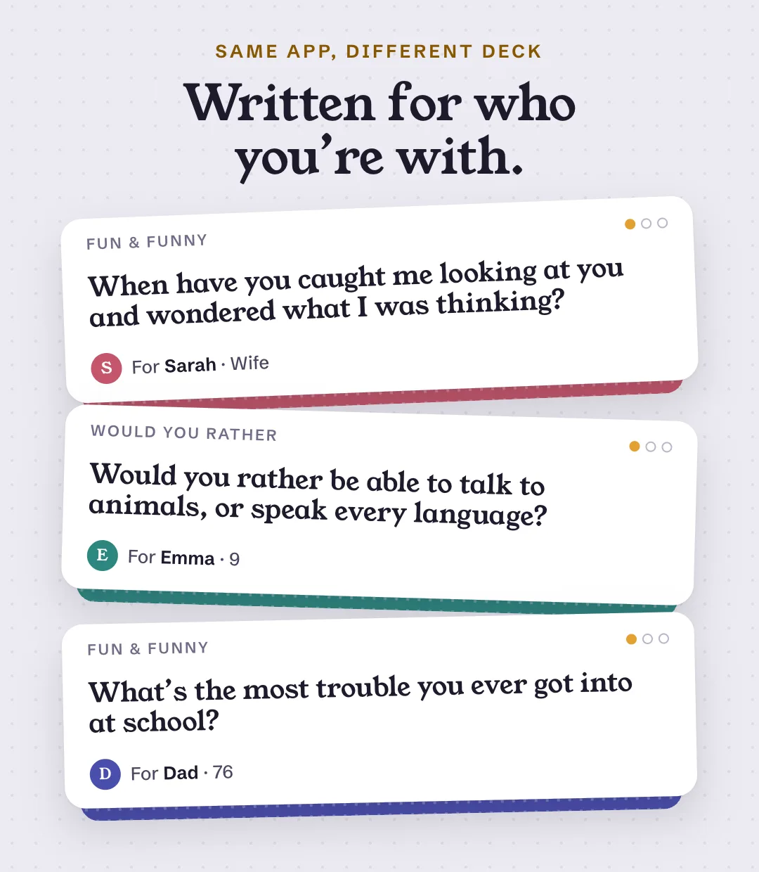 Three cards from the app, each written for someone different. For Sarah, a wife: When have you caught me looking at you and wondered what I was thinking? For Emma, 9: Would you rather be able to talk to animals, or speak every language? For Dad, 76: What’s the most trouble you ever got into at school?